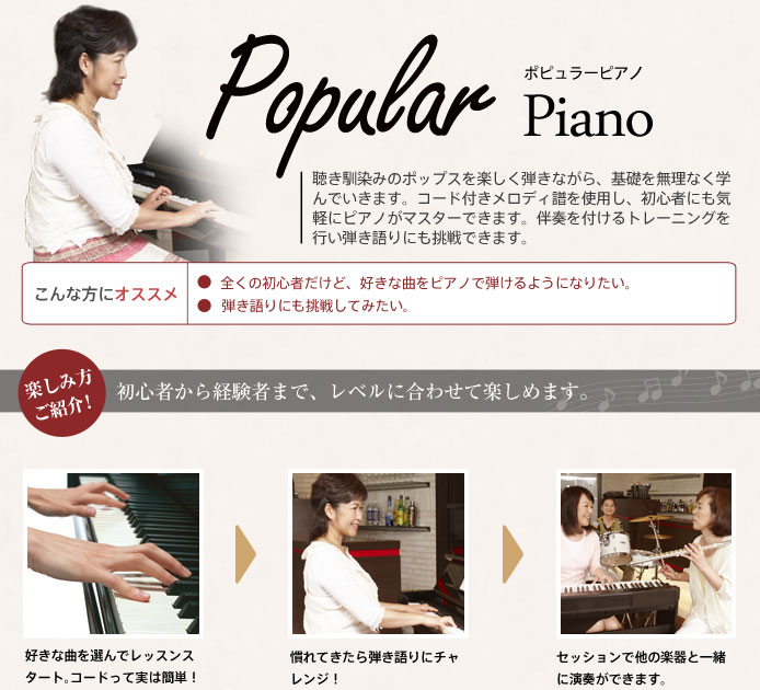 Popular Piano ポピュラーピアノ 聴き馴染みのポップスを楽しく弾きながら、基礎を無理なく学んでいきます。コード付きメロディ譜を使用し、初心者にも気軽にピアノがマスターできます。伴奏を付けるトレーニングを行い弾き語りにも挑戦できます。